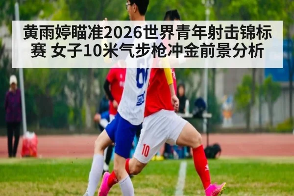 黄雨婷瞄准2026世界青年射击锦标赛 女子10米气步枪冲金前景分析
