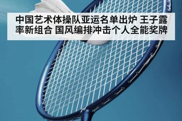 中国艺术体操队亚运名单出炉 王子露率新组合 国风编排冲击个人全能奖牌